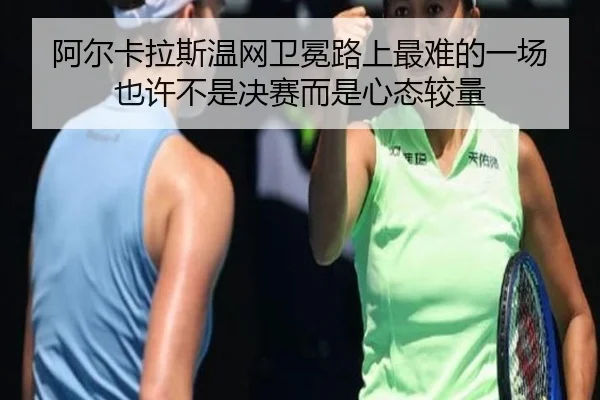 阿尔卡拉斯温网卫冕路上最难的一场 也许不是决赛而是心态较量